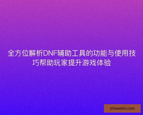 全方位解析DNF辅助工具的功能与使用技巧帮助玩家提升游戏体验