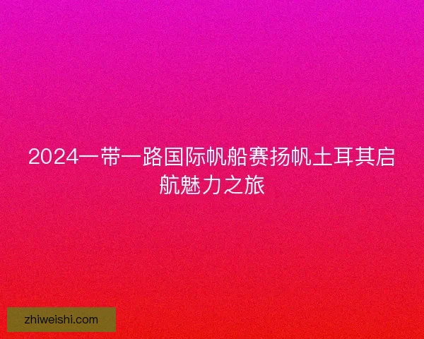2024一带一路国际帆船赛扬帆土耳其启航魅力之旅